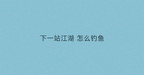 下一站江湖怎么钓鱼(下一站江湖怎么钓鱼赚钱)